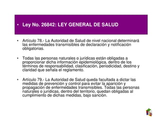 • Ley No. 26842: LEY GENERAL DE SALUD


• Artículo 78.- La Autoridad de Salud de nivel nacional determinará
  las enfermedades transmisibles de declaración y notificación
  obligatorias.

• Todas las personas naturales o jurídicas están obligadas a
  proporcionar dicha información epidemiológica, dentro de los
  términos de responsabilidad, clasificación, periodicidad, destino y
  claridad que señala el reglamento.

• Artículo 79.- La Autoridad de Salud queda facultada a dictar las
  medidas de prevención y control para evitar la aparición y
  propagación de enfermedades transmisibles. Todas las personas
  naturales o jurídicas, dentro del territorio, quedan obligadas al
  cumplimiento de dichas medidas, bajo sanción.
 