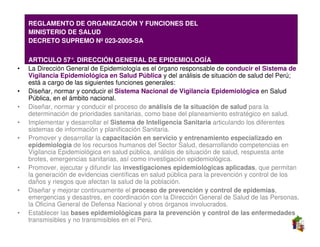•   REGLAMENTO DE ORGANIZACIÓN Y FUNCIONES DEL
•   MINISTERIO DE SALUD
•   DECRETO SUPREMO Nº 023-2005-SA

•   ARTICULO 57°. DIRECCIÓN GENERAL DE EPIDEMIOLOGÍA
•   La Dirección General de Epidemiología es el órgano responsable de conducir el Sistema de
    Vigilancia Epidemiológica en Salud Pública y del análisis de situación de salud del Perú;
    está a cargo de las siguientes funciones generales:
•   Diseñar, normar y conducir el Sistema Nacional de Vigilancia Epidemiológica en Salud
    Pública, en el ámbito nacional.
•   Diseñar, normar y conducir el proceso de análisis de la situación de salud para la
    determinación de prioridades sanitarias, como base del planeamiento estratégico en salud.
•   Implementar y desarrollar el Sistema de Inteligencia Sanitaria articulando los diferentes
    sistemas de información y planificación Sanitaria.
•   Promover y desarrollar la capacitación en servicio y entrenamiento especializado en
    epidemiología de los recursos humanos del Sector Salud, desarrollando competencias en
    Vigilancia Epidemiológica en salud pública, análisis de situación de salud, respuesta ante
    brotes, emergencias sanitarias, así como investigación epidemiológica.
•   Promover, ejecutar y difundir las investigaciones epidemiológicas aplicadas, que permitan
    la generación de evidencias científicas en salud pública para la prevención y control de los
    daños y riesgos que afectan la salud de la población.
•   Diseñar y mejorar continuamente el proceso de prevención y control de epidemias,
    emergencias y desastres, en coordinación con la Dirección General de Salud de las Personas,
    la Oficina General de Defensa Nacional y otros órganos involucrados.
•   Establecer las bases epidemiológicas para la prevención y control de las enfermedades
    transmisibles y no transmisibles en el Perú.
 