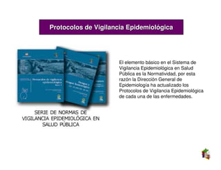 Protocolos de Vigilancia Epidemiológica




                     El elemento básico en el Sistema de
                     Vigilancia Epidemiológica en Salud
                     Pública es la Normatividad, por esta
                     razón la Dirección General de
                     Epidemiología ha actualizado los
                     Protocolos de Vigilancia Epidemiológica
                     de cada una de las enfermedades.
 