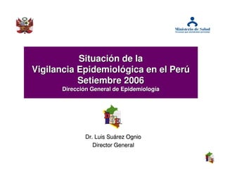 Situación de la
Vigilancia Epidemiológica en el Perú
           Setiembre 2006
      Dirección General de Epidemiología




              Dr. Luis Suárez Ognio
                 Director General
 