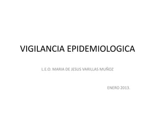 VIGILANCIA EPIDEMIOLOGICA
    L.E.O. MARIA DE JESUS VARILLAS MUÑOZ



                                    ENERO 2013.
 