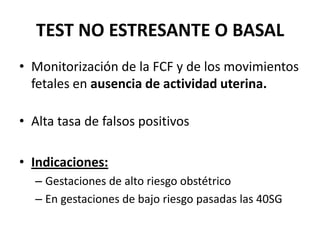 TEST NO ESTRESANTE O BASAL
• Monitorización de la FCF y de los movimientos
fetales en ausencia de actividad uterina.
• Alta tasa de falsos positivos
• Indicaciones:
– Gestaciones de alto riesgo obstétrico
– En gestaciones de bajo riesgo pasadas las 40SG
 