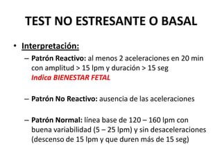 TEST NO ESTRESANTE O BASAL
• Interpretación:
– Patrón Reactivo: al menos 2 aceleraciones en 20 min
con amplitud > 15 lpm y duración > 15 seg
Indica BIENESTAR FETAL
– Patrón No Reactivo: ausencia de las aceleraciones
– Patrón Normal: línea base de 120 – 160 lpm con
buena variabilidad (5 – 25 lpm) y sin desaceleraciones
(descenso de 15 lpm y que duren más de 15 seg)
 