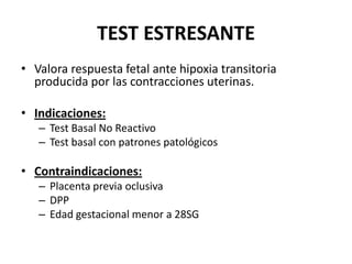 TEST ESTRESANTE
• Valora respuesta fetal ante hipoxia transitoria
producida por las contracciones uterinas.
• Indicaciones:
– Test Basal No Reactivo
– Test basal con patrones patológicos
• Contraindicaciones:
– Placenta previa oclusiva
– DPP
– Edad gestacional menor a 28SG
 