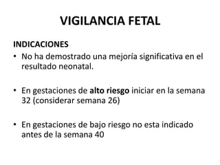 VIGILANCIA FETAL
INDICACIONES
• No ha demostrado una mejoría significativa en el
resultado neonatal.
• En gestaciones de alto riesgo iniciar en la semana
32 (considerar semana 26)
• En gestaciones de bajo riesgo no esta indicado
antes de la semana 40
 