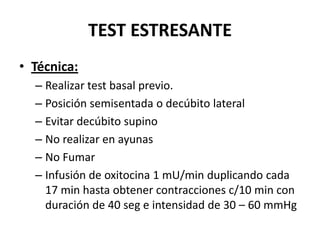 TEST ESTRESANTE
• Técnica:
– Realizar test basal previo.
– Posición semisentada o decúbito lateral
– Evitar decúbito supino
– No realizar en ayunas
– No Fumar
– Infusión de oxitocina 1 mU/min duplicando cada
17 min hasta obtener contracciones c/10 min con
duración de 40 seg e intensidad de 30 – 60 mmHg
 