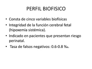 PERFIL BIOFISICO
• Consta de cinco variables biofísicas
• Integridad de la función cerebral fetal
(hipoxemia sistémica).
• Indicado en pacientes que presentan riesgo
perinatal.
• Tasa de falsos negativos: 0.6-0.8 ‰.
 