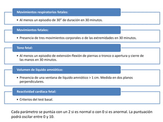 • Al menos un episodio de 30” de duración en 30 minutos.
Movimientos respiratorios fetales:
• Presencia de tres movimientos corporales o de las extremidades en 30 minutos.
Movimientos fetales:
• Al menos un episodio de extensión-flexión de piernas o tronco o apertura y cierre de
las manos en 30 minutos.
Tono fetal:
• Presencia de una ventana de líquido amniótico > 1 cm. Medida en dos planos
perpendiculares.
Volumen de líquido amniótico:
• Criterios del test basal.
Reactividad cardíaca fetal:
Cada parámetro se puntúa con un 2 si es normal o con 0 si es anormal. La puntuación
podrá oscilar entre 0 y 10.
 