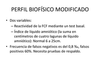PERFIL BIOFÍSICO MODIFICADO
• Dos variables:
– Reactividad de la FCF mediante un test basal.
– Índice de líquido amniótico (la suma en
centímetros de cuatro lagunas de líquido
amniótico): Normal 6 a 25cm.
• Frecuencia de falsos negativos es del 0,8 ‰, falsos
positivos 60%. Necesita pruebas de respaldo.
 