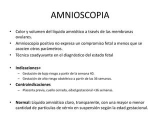 AMNIOSCOPIA
• Color y volumen del líquido amniótico a través de las membranas
ovulares.
• Amnioscopia positiva no expresa un compromiso fetal a menos que se
asocien otros parámetros.
• Técnica coadyuvante en el diagnóstico del estado fetal
• Indicaciones>
– Gestación de bajo riesgo a partir de la semana 40.
– Gestación de alto riesgo obstétrico a partir de las 36 semanas.
• Contraindicaciones
– Placenta previa, cuello cerrado, edad gestacional <36 semanas.
• Normal: Líquido amniótico claro, transparente, con una mayor o menor
cantidad de partículas de vérnix en suspensión según la edad gestacional.
 
