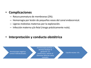 • Complicaciones
– Rotura prematura de membranas (2%).
– Hemorragia por lesión de pequeños vasos del canal endocervical.
– Ligeras molestias maternas por la exploración.
– Infección materna y/o fetal (riesgo prácticamente nulo).
• Interpretación y conducta obstétrica
Amnioscopia negativa:
control individualizado.
Amnioscopia positiva: a
término finalizar la
gestación. En
pretermino, valorar el
bienestar fetal por otros
métodos.
Líquido escaso: ILA.
 