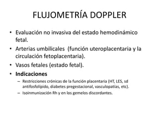 FLUJOMETRÍA DOPPLER
• Evaluación no invasiva del estado hemodinámico
fetal.
• Arterias umbilicales (función uteroplacentaria y la
circulación fetoplacentaria).
• Vasos fetales (estado fetal).
• Indicaciones
– Restricciones crónicas de la función placentaria (HT, LES, sd
antifosfolípido, diabetes pregestacional, vasculopatías, etc).
– Isoinmunización Rh y en los gemelos discordantes.
 