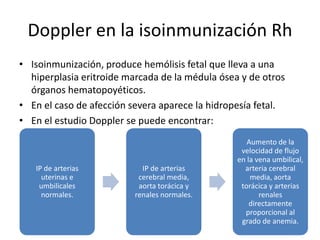 Doppler en la isoinmunización Rh
• Isoinmunización, produce hemólisis fetal que lleva a una
hiperplasia eritroide marcada de la médula ósea y de otros
órganos hematopoyéticos.
• En el caso de afección severa aparece la hidropesía fetal.
• En el estudio Doppler se puede encontrar:
IP de arterias
uterinas e
umbilicales
normales.
IP de arterias
cerebral media,
aorta torácica y
renales normales.
Aumento de la
velocidad de flujo
en la vena umbilical,
arteria cerebral
media, aorta
torácica y arterias
renales
directamente
proporcional al
grado de anemia.
 