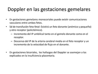 Doppler en las gestaciones gemelares
• En gestaciones gemelares monocoriales puede existir comunicaciones
vasculares entre ambos fetos.
• Sd de transfusión feto-fetal: Existirá un feto donante (anémico y pequeño)
y otro receptor (policitémico).
– Incremento del IP umbilical tanto en el gemelo donante como en el
receptor.
– Descenso del IP de la arteria cerebral media en el feto receptor y un
incremento de la velocidad de flujo en el donante.
• En gestaciones bicoriales, los hallazgos del Doppler se asemejan a los
explicados en la insuficiencia placentaria.
 