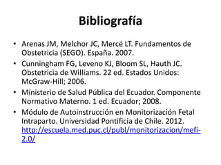 Bibliografía
• Arenas JM, Melchor JC, Mercé LT. Fundamentos de
Obstetricia (SEGO). España. 2007.
• Cunningham FG, Leveno KJ, Bloom SL, Hauth JC.
Obstetricia de Williams. 22 ed. Estados Unidos:
McGraw-Hill; 2006.
• Ministerio de Salud Pública del Ecuador. Componente
Normativo Materno. 1 ed. Ecuador; 2008.
• Módulo de Autoinstrucción en Monitorización Fetal
Intraparto. Universidad Pontificia de Chile. 2012.
http://escuela.med.puc.cl/publ/monitorizacion/mefi-
2.0/
 