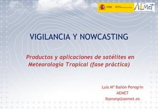 VIGILANCIA Y NOWCASTING
Productos y aplicaciones de satélites en
Meteorología Tropical (fase práctica)
Luis Mª Bañón Peregrín
AEMET
lbanonp@aemet.es
 