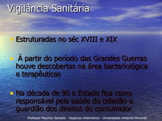 Vigilância Sanitária Estruturadas no séc XVIII e XIX  À partir do período das Grandes Guerras houve descobertas na área bacteriológica e terapêuticas Na década de 90 o Estado fica como responsável pela saúde do cidadão e guardião dos direitos do consumidor  