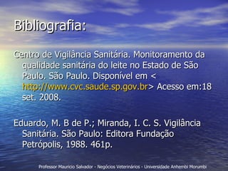Bibliografia: Centro de Vigilância Sanitária. Monitoramento da qualidade sanitária do leite no Estado de São Paulo. São Paulo. Disponível em <  http://www.cvc.saude.sp.gov.br > Acesso em:18 set. 2008. Eduardo, M. B de P.; Miranda, I. C. S. Vigilância Sanitária. São Paulo: Editora Fundação Petrópolis, 1988. 461p.  