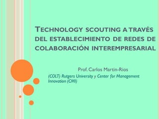 TECHNOLOGY SCOUTING A TRAVÉS
DEL ESTABLECIMIENTO DE REDES DE
COLABORACIÓN INTEREMPRESARIAL
Prof.Carlos Martin-Rios
(COLT) Rutgers University y Center for Management
Innovation (CMI)
 
