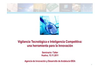 Vigilancia Tecnológica e Inteligencia Competitiva:
       una herramienta para la Innovación
                      Seminario / Taller
                      Huelva, 15.11.2011

     Agencia de Innovación y Desarrollo de Andalucía IDEA
                                                            1
 