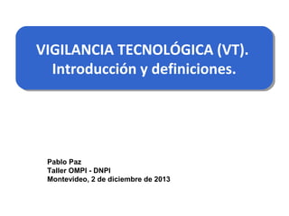 VIGILANCIA TECNOLÓGICA (VT).
VIGILANCIA TECNOLÓGICA (VT).
Introducción y definiciones.
Introducción y definiciones.

Pablo Paz
Taller OMPI - DNPI
Montevideo, 2 de diciembre de 2013

 