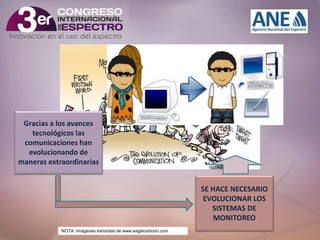 Clic para editar título
• Haga clic para modificar el estilo de texto del
patrón
– Segundo nivel
• Tercer nivel
Gracias a los avances
tecnológicos Cuarto nivel
– las
comunicaciones hanQuinto nivel
»
evolucionando de
maneras extraordinarias
SE HACE NECESARIO
EVOLUCIONAR LOS
SISTEMAS DE
MONITOREO
29/11/2013

NOTA: Imágenes extraídas de www.eaglecartoon.com

8

 