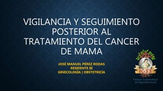 VIGILANCIA Y SEGUIMIENTO
POSTERIOR AL
TRATAMIENTO DEL CANCER
DE MAMA
JOSÉ MANUEL PÉREZ RODAS
RESIDENTE III
GINECOLOGÍA | OBSTETRICIA
 