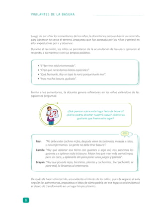Luego de escuchar los comentarios de los niños, la docente les propuso hacer un recorrido
para observar de cerca el terreno, propuesta que fue aceptada por los niños y generó en
ellos expectativas por ir y observar.
Durante el recorrido, los niños se percataron de la acumulación de basura y opinaron al
respecto, a su manera y con sus propias palabras:
Después de hacer el recorrido, era evidente el interés de los niños, pues de regreso al aula
seguían los comentarios, propuestas e ideas de cómo podría ser ese espacio; ello evidenció
el deseo de transformarlo en un lugar limpio y bonito.
¿Qué piensan sobre este lugar lleno de basura?
¿Cómo podría afectar nuestra salud? ¿Cómo les
gustaría que fuera este lugar?
Roy:	 “No debe estar cochino ni feo, después viene la cochinada, moscas y ratas,
y nos enfermamos. La gente no debe tirar basura”.
Camila:	“Hay que aplanar esa tierra con guantes o algo así, nos ponemos los
guantes y a aplanar toda la basura. Mejor hay que traer más arena limpia,
pero sin caca, y aplanarla ahí para poner unos juegos y plantas”.
Brayan:	“Hay que ponerle rejas, bicicletas, plantas y cachorritos. Si el cachorrito se
pone mal, lo llevamos al veterinario.
•	“El terreno está envenenado”.
•	“Creo que necesitamos botas especiales”.
•	“Qué feo huele, Roy se tapa la nariz porque huele mal”.
•	“Hay mucha basura, guácala”.
Frente a los comentarios, la docente genera reflexiones en los niños valiéndose de las
siguientes preguntas:
VIGILANTES DE LA BASURA
8
 