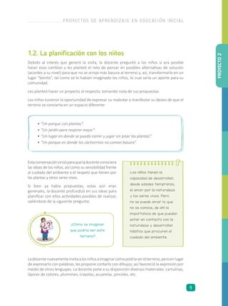 1.2. La planificación con los niños
Debido al interés que generó la visita, la docente preguntó a los niños si era posible
hacer esos cambios y les planteó el reto de pensar en posibles alternativas de solución
(acordes a su nivel) para que no se arroje más basura al terreno y, así, transformarlo en un
lugar “bonito”, tal como se lo habían imaginado los niños, lo cual sería un aporte para su
comunidad.
Les planteó hacer un proyecto al respecto, tomando nota de sus propuestas.
Los niños tuvieron la oportunidad de expresar su malestar y manifestar su deseo de que el
terreno se convierta en un espacio diferente:
Ladocentenuevamenteinvitaalosniñosaimaginarcómopodríaserelterreno,peroenlugar
de expresarlo con palabras, les propone contarlo con dibujos; así favoreció la expresión por
medio de otros lenguajes. La docente pone a su disposición diversos materiales: cartulinas,
lápices de colores, plumones, crayolas, acuarelas, pinceles, etc.
Los niños tienen la
capacidad de desarrollar,
desde edades tempranas,
el amor por la naturaleza
y los seres vivos. Pero
no se puede amar lo que
no se conoce, de ahí la
importancia de que puedan
estar en contacto con la
naturaleza y desarrollar
hábitos que procuren el
cuidado del ambiente.
¿Cómo se imaginan
que podría ser este
terreno?
•	“Un parque con plantas”.
•	“Un jardín para respirar mejor”.
•	“Un lugar en donde se pueda correr y jugar sin pisar las plantas”.
•	“Un parque en donde los cachorritos no coman basura”.
Estaconversaciónsirvióparaqueladocenteconociera
las ideas de los niños, así como su sensibilidad frente
al cuidado del ambiente y el respeto que tienen por
las plantas y otros seres vivos.
Si bien ya había propuestas, estas aún eran
generales, la docente profundizó en sus ideas para
planificar con ellos actividades posibles de realizar,
valiéndose de la siguiente pregunta:
PROYECTO2
PROYECTOS DE APRENDIZAJE EN EDUCACIÓN INICIAL
9
 
