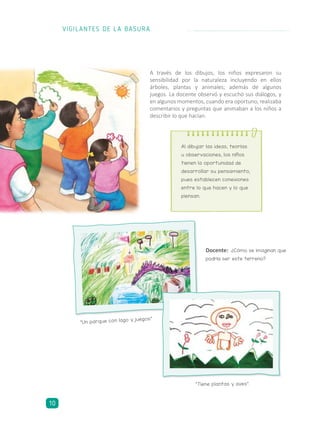 A través de los dibujos, los niños expresaron su
sensibilidad por la naturaleza incluyendo en ellos
árboles, plantas y animales; además de algunos
juegos. La docente observó y escuchó sus diálogos, y
en algunos momentos, cuando era oportuno, realizaba
comentarios y preguntas que animaban a los niños a
describir lo que hacían.
Al dibujar las ideas, teorías
u observaciones, los niños
tienen la oportunidad de
desarrollar su pensamiento,
pues establecen conexiones
entre lo que hacen y lo que
piensan.
“Un parque con lago y juegos”.
“Tiene plantas y aves”.
Docente: ¿Cómo se imaginan que
podría ser este terreno?
VIGILANTES DE LA BASURA
10
 