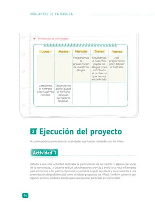 Proyección de actividades
Lunes Martes Miércoles Jueves Viernes
Enseñamos
a nuestros
papás los
dibujos y les
contamos
el problema
que hemos
encontrado.
Nos
preparamos
para limpiar
el terreno.
Preparamos
la
presentación
de nuestros
dibujos.
Observamos
cómo quedó
el terreno
después
de haberlo
limpiado.
Limpiamos
el terreno
con nuestras
familias.
Ejecución del proyecto2
A continuación presentamos las actividades que fueron realizadas con los niños:
Debido a que esta actividad implicaba la participación de los padres y algunas personas
de la comunidad, la docente realizó coordinaciones previas y envió una nota informativa
para comunicar a los padres el proyecto que había surgido en el aula y para invitarlos a una
presentación del problema (tal como lo habían propuesto los niños). También conversó con
algunos vecinos, creando alianzas para que puedan participar en el proyecto.
Actividad 1
VIGILANTES DE LA BASURA
14
 