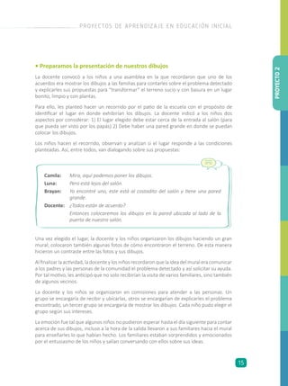 • Preparamos la presentación de nuestros dibujos
La docente convocó a los niños a una asamblea en la que recordaron que uno de los
acuerdos era mostrar los dibujos a las familias para contarles sobre el problema detectado
y explicarles sus propuestas para “transformar” el terreno sucio y con basura en un lugar
bonito, limpio y con plantas.
Para ello, les planteó hacer un recorrido por el patio de la escuela con el propósito de
identificar el lugar en donde exhibirían los dibujos. La docente indicó a los niños dos
aspectos por considerar: 1) El lugar elegido debe estar cerca de la entrada al salón (para
que pueda ser visto por los papás) 2) Debe haber una pared grande en donde se puedan
colocar los dibujos.
Los niños hacen el recorrido, observan y analizan si el lugar responde a las condiciones
planteadas. Así, entre todos, van dialogando sobre sus propuestas:
Una vez elegido el lugar, la docente y los niños organizaron los dibujos haciendo un gran
mural; colocaron también algunas fotos de cómo encontraron el terreno. De esta manera
hicieron un contraste entre las fotos y sus dibujos.
Al finalizar la actividad, la docente y los niños recordaron que la idea del mural era comunicar
a los padres y las personas de la comunidad el problema detectado y así solicitar su ayuda.
Por tal motivo, les anticipó que no solo recibirían la visita de varios familiares, sino también
de algunos vecinos.
La docente y los niños se organizaron en comisiones para atender a las personas. Un
grupo se encargaría de recibir y ubicarlas, otros se encargarían de explicarles el problema
encontrado, un tercer grupo se encargaría de mostrar los dibujos. Cada niño pudo elegir el
grupo según sus intereses.
La emoción fue tal que algunos niños no pudieron esperar hasta el día siguiente para contar
acerca de sus dibujos, incluso a la hora de la salida llevaron a sus familiares hacia el mural
para enseñarles lo que habían hecho. Los familiares estaban sorprendidos y emocionados
por el entusiasmo de los niños y salían conversando con ellos sobre sus ideas.
PROYECTO2
PROYECTOS DE APRENDIZAJE EN EDUCACIÓN INICIAL
15
Camila: 	 Mira, aquí podemos poner los dibujos.
Luna: 	 Pero está lejos del salón.
Brayan: 	 Yo encontré uno, este está al costadito del salón y tiene una pared
grande.
Docente: 	 ¿Todos están de acuerdo?
	 Entonces colocaremos los dibujos en la pared ubicada al lado de la
puerta de nuestro salón.
 