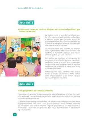 •	Enseñamos a nuestros papás los dibujos y les contamos el problema que
hemos encontrado.
•	Nos preparamos para limpiar el terreno
Para realizar esta actividad, la docente colocó las fotos del estado del terreno e invitó a los
niños a observar y pensar en qué podrían hacer para limpiarlo, así como en los objetos y
herramientas que necesitarían.
La docente planteó hacer grupos de trabajo, con la finalidad de acompañar y escuchar mejor
las propuestas de los niños. Invitó a cada grupo a conversar y pensar sobre los materiales
que necesitarían para hacer la limpieza. Luego les propuso hacer una lista dibujando o
“escribiendo” a su manera las propuestas. Para ello, la docente orientó la actividad con
algunas preguntas:
Actividad 2
Actividad 3
La docente inició la actividad recordando con
los niños que recibirían la visita de sus familiares
y algunos vecinos para contarles acerca del
problema detectado. Los niños, acompañados por
la docente, empezaron a acomodar el espacio y las
sillas para recibir a los invitados.
Los niños recibieron a los visitantes, les contaron
sobre el problema de la basura en el terreno y les
mostraron el mural con sus dibujos para explicar
cómo les gustaría que fuera el terreno.
Los adultos que asistieron se contagiaron del
entusiasmo de los niños, los felicitaron y acordaron
ayudarlos a limpiar el terreno. Tanto el registro en
fotos como las explicaciones y dibujos de los niños
ayudaron a que los adultos se involucraran en las
actividades planteadas.
Al finalizar, entre todos, acordaron el día en que
harían la limpieza del terreno y tanto adultos
como niños expresaron lo que sentían y lo que
aprendieron de este encuentro.
VIGILANTES DE LA BASURA
16
 