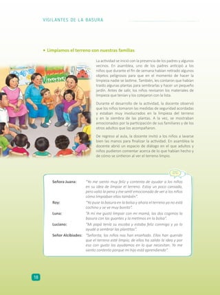 •	Limpiamos el terreno con nuestras familias
Señora Juana:	 “Yo me siento muy feliz y contenta de ayudar a los niños
en su idea de limpiar el terreno. Estoy un poco cansada,
pero valió la pena y me sentí emocionada de ver a los niños
cómo limpiaban ellos también”.
Roy:	 “Yo puse la basura en la bolsa y ahora el terreno ya no está
cochino y se ve muy bonito”.
Luna:	 “A mí me gustó limpiar con mi mamá, las dos cogimos la
basura con los guantes y la metimos en la bolsa”.
Luciano:	 “Mi papá tenía su escoba y estaba feliz conmigo y yo lo
ayudé a sembrar las plantitas”.
Señor Alcibiades:	 “Señorita, los niños nos han enseñado. Ellos han querido
que el terreno esté limpio; de ellos ha salido la idea y por
eso con gusto los ayudamos en lo que necesitan. Yo me
siento contento porque mi hijo está aprendiendo”.
La actividad se inició con la presencia de los padres y algunos
vecinos. En asamblea, uno de los padres anticipó a los
niños que durante el fin de semana habían retirado algunos
objetos peligrosos para que en el momento de hacer la
limpieza nadie se lastime. También, les contaron que habían
traído algunas plantas para sembrarlas y hacer un pequeño
jardín. Antes de salir, los niños revisaron los materiales de
limpieza que tenían y los cotejaron con la lista.
Durante el desarrollo de la actividad, la docente observó
que los niños tomaron las medidas de seguridad acordadas
y estaban muy involucrados en la limpieza del terreno
y en la siembra de las plantas. A la vez, se mostraban
emocionados por la participación de sus familiares y de los
otros adultos que los acompañaron.
De regreso al aula, la docente invitó a los niños a lavarse
bien las manos para finalizar la actividad. En asamblea la
docente abrió un espacio de diálogo en el que adultos y
niños pudieron comentar acerca de lo que habían hecho y
de cómo se sintieron al ver el terreno limpio.
VIGILANTES DE LA BASURA
18
 