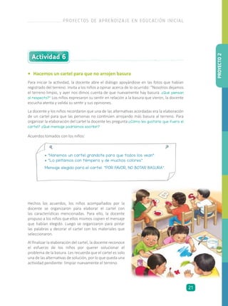 •	 Hacemos un cartel para que no arrojen basura
Para iniciar la actividad, la docente abre el diálogo apoyándose en las fotos que habían
registrado del terreno. Invita a los niños a opinar acerca de lo ocurrido: “Nosotros dejamos
el terreno limpio, y ayer nos dimos cuenta de que nuevamente hay basura. ¿Qué piensan
al respecto?” Los niños expresaron su sentir en relación a la basura que vieron, la docente
escucha atenta y valida su sentir y sus opiniones.
La docente y los niños recordaron que una de las alternativas acordadas era la elaboración
de un cartel para que las personas no continúen arrojando más basura al terreno. Para
organizar la elaboración del cartel la docente les pregunta:¿Cómo les gustaría que fuera el
cartel? ¿Qué mensaje podríamos escribir?
Hechos los acuerdos, los niños acompañados por la
docente se organizaron para elaborar el cartel con
las características mencionadas. Para ello, la docente
propuso a los niños que ellos mismos copien el mensaje
que habían elegido. Luego se organizaron para pintar
las palabras y decorar el cartel con los materiales que
seleccionaron.
Al finalizar la elaboración del cartel, la docente reconoce
el esfuerzo de los niños por querer solucionar el
problema de la basura. Les recuerda que el cartel es solo
una de las alternativas de solución, por lo que queda una
actividad pendiente: limpiar nuevamente el terreno.
Actividad 6
• “Haremos un cartel grandote para que todos los vean”.
• “Lo pintamos con témpera y de muchos colores”.
Mensaje elegido para el cartel: “POR FAVOR, NO BOTAR BASURA”.
Acuerdos tomados con los niños:
PROYECTO2
PROYECTOS DE APRENDIZAJE EN EDUCACIÓN INICIAL
21
 