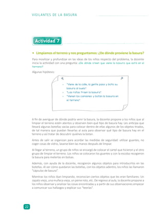 •	 Limpiamos el terreno y nos preguntamos: ¿De dónde proviene la basura?
Para movilizar y profundizar en las ideas de los niños respecto del problema, la docente
inicia la actividad con una pregunta: ¿De dónde creen que viene la basura que está en el
terreno?
A fin de averiguar de dónde podría venir la basura, la docente propone a los niños que al
limpiar el terreno estén atentos y observen bien qué tipo de basura hay. Les anticipa que
llevará algunas botellas vacías para colocar dentro de ellas algunos de los objetos tirados,
de tal manera que puedan llevarlas al aula para observar qué tipo de basura hay en el
terreno y así tratar de descubrir quiénes la botan.
Antes de salir se organizan para acordar las medidas de seguridad: utilizar guantes, no
coger cosas de vidrio, lavarse bien las manos después de limpiar.
Al llegar al terreno, un grupo de niños se encargó de colocar el cartel que hicieron y el otro
grupo de limpiar el terreno. Los niños se colocaron los guantes y con la escoba recogieron
la basura para meterlas en bolsas.
Además, con ayuda de la docente, recogieron algunos objetos para introducirlos en las
botellas. Al ver cómo quedaron las botellas, con los objetos adentro, los niños las llamaron
“cápsulas de basura”.
Mientras los niños iban limpiando, reconocían ciertos objetos que les eran familiares: Un
zapato viejo, una muñeca vieja, un peine roto, etc. De regreso al aula, la docente propone a
los niños observar y analizar las cosas encontradas y a partir de sus observaciones empezar
a comunicar sus hallazgos y explicar sus “teorías”.
Actividad 7
•	 “Viene de la calle, la gente pasa y bota su
basura al suelo”.
•	 “Las ratas traen la basura”.
•	 “Vienen los camiones y botan la basura en
el terreno”.
Algunas hipótesis:
VIGILANTES DE LA BASURA
22
 