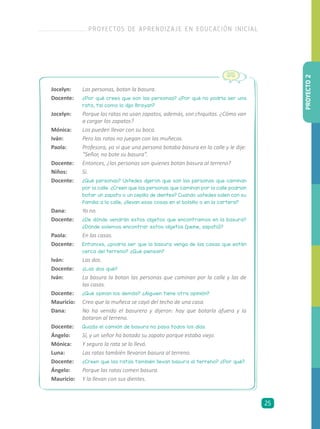 Jocelyn: 	 Las personas, botan la basura.
Docente: 	 ¿Por qué crees que son las personas? ¿Por qué no podría ser una
rata, tal como lo dijo Brayan?
Jocelyn:	 Porque las ratas no usan zapatos, además, son chiquitas. ¿Cómo van
a cargar los zapatos?
Mónica:	 Los pueden llevar con su boca.
Iván:	 Pero las ratas no juegan con las muñecas.
Paola:	 Profesora, yo vi que una persona botaba basura en la calle y le dije:
“Señor, no bote su basura”.
Docente:	 Entonces, ¿las personas son quienes botan basura al terreno?
Niños:	 Sí.
Docente: 	 ¿Qué personas? Ustedes dijeron que son las personas que caminan
por la calle. ¿Creen que las personas que caminan por la calle podrían
botar un zapato o un cepillo de dientes? Cuando ustedes salen con su
familia a la calle, ¿llevan esas cosas en el bolsillo o en la cartera?
Dana: 	 Yo no.
Docente: 	 ¿De dónde vendrán estos objetos que encontramos en la basura?
¿Dónde solemos encontrar estos objetos (peine, zapato)?
Paola: 	 En las casas.
Docente: 	 Entonces, ¿podría ser que la basura venga de las casas que están
cerca del terreno? ¿Qué piensan?
Iván: 	 Las dos.
Docente: 	 ¿Las dos qué?
Iván: 	 La basura la botan las personas que caminan por la calle y las de
las casas.
Docente: 	 ¿Qué opinan los demás? ¿Alguien tiene otra opinión?
Mauricio: 	 Creo que la muñeca se cayó del techo de una casa.
Dana: 	 No ha venido el basurero y dijeron: hay que botarla afuera y la
botaron al terreno.
Docente: 	 Quizás el camión de basura no pasa todos los días.
Ángelo: 	 Sí, y un señor ha botado su zapato porque estaba viejo.
Mónica: 	 Y seguro la rata se lo llevó.
Luna: 	 Las ratas también llevaron basura al terreno.
Docente: 	 ¿Creen que las ratas también llevan basura al terreno? ¿Por qué?
Ángelo: 	 Porque las ratas comen basura.
Mauricio: 	 Y la llevan con sus dientes.
PROYECTO2
PROYECTOS DE APRENDIZAJE EN EDUCACIÓN INICIAL
25
 