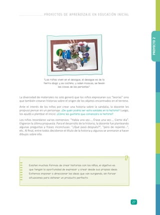La diversidad de materiales no solo generó que los niños expresaran sus “teorías” sino
que también crearan historias sobre el origen de los objetos encontrados en el terreno.
Ante el interés de los niños por crear una historia sobre la sandalia, la docente les
propuso pensar en un personaje. ¿De quién podría ser esta sandalia en la historia? Luego,
los ayudó a plantear el inicio: ¿Cómo les gustaría que comenzara la historia?
Los niños recordaron varios comienzos: “Había una vez…, Érase una vez…, Cierto día”.
Eligieron la última propuesta. Para el desarrollo de la historia, la docente fue planteando
algunas preguntas y frases inconclusas: “¿Qué pasó después?”, “pero de repente...”,
etc. Al final, entre todos decidieron el título de la historia y algunos se animaron a hacer
dibujos sobre ella.
“Las ratas viven en el desagüe, el desagüe es de la
tierra abajo y es cochino, y salen moscas, se llevan
las cosas de las personas”.
Existen muchas formas de crear historias con los niños, el objetivo es
que tengan la oportunidad de expresar y crear desde sus propias ideas.
Evitemos imponer o direccionar las ideas que van surgiendo, sin forzar
situaciones para obtener un producto perfecto.
PROYECTO2
PROYECTOS DE APRENDIZAJE EN EDUCACIÓN INICIAL
27
 