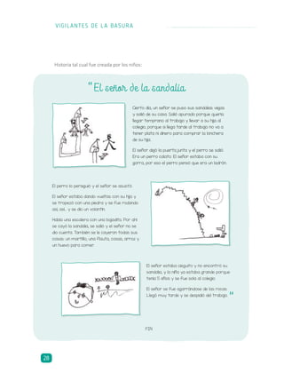 Cierto día, un señor se puso sus sandalias viejas
y salió de su casa. Salió apurado porque quería
llegar temprano al trabajo y llevar a su hija al
colegio, porque si llega tarde al trabajo no va a
tener plata ni dinero para comprar la lonchera
de su hija.
El señor dejó la puerta junta y el perro se salió.
Era un perro calato. El señor estaba con su
gorra, por eso el perro pensó que era un ladrón.
El señor estaba cieguito y no encontró su
sandalia, y la niña ya estaba grande porque
tenía 5 años y se fue sola al colegio.
El señor se fue agarrándose de las rocas.
Llegó muy tarde y se despidió del trabajo.
El perro lo persiguió y el señor se asustó.
El señor estaba dando vueltas con su hija y
se tropezó con una piedra y se fue rodando
así, así... y se dio un volantín.
Había una escalera con una bajadita. Por ahí
se cayó la sandalia, se salió y el señor no se
dio cuenta. También se le cayeron todas sus
cosas: un martillo, una flauta, cosas, arroz y
un huevo para comer.
El señor de la sandalia“
FIN
Historia tal cual fue creada por los niños:
“
VIGILANTES DE LA BASURA
28
 