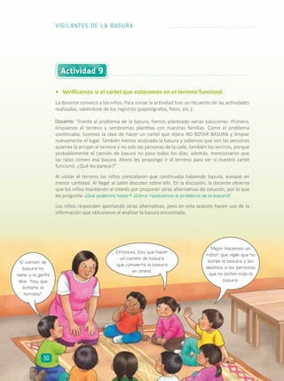 •	 Verificamos si el cartel que colocamos en el terreno funcionó
La docente convocó a los niños. Para iniciar la actividad hizo un recuento de las actividades
realizadas, valiéndose de los registros (papelógrafos, fotos, etc.):
Docente: “Frente al problema de la basura, hemos planteado varias soluciones. Primero,
limpiamos el terreno y sembramos plantitas con nuestras familias. Como el problema
continuaba, tuvimos la idea de hacer un cartel que dijera NO BOTAR BASURA y limpiar
nuevamente el lugar. También hemos analizado la basura y sabemos que son las personas
quienes la arrojan al terreno y no solo las personas de la calle, también los vecinos, porque
probablemente el camión de basura no pasa todos los días; además, mencionaron que
las ratas comen esa basura. Ahora les propongo ir al terreno para ver si nuestro cartel
funcionó. ¿Qué les parece?”
Al visitar el terreno los niños constataron que continuaba habiendo basura, aunque en
menor cantidad. Al llegar al salón discuten sobre ello. En la discusión, la docente observa
que los niños mantienen el interés por proponer otras alternativas de solución, por lo que
les pregunta: ¿Qué podemos hacer? ¿Cómo resolvemos el problema de la basura?
Los niños responden aportando otras alternativas, pero en esta ocasión hacen uso de la
información que obtuvieron al analizar la basura encontrada.
Actividad 9
El camión de
basura no
viene y la gente
dice: “hay que
botarlo al
terreno”.
Entonces, hay que hacer
un camión de basura
que convierta la basura
en arena.
Mejor hacemos un
robot que vigile que no
boten la basura y les
decimos a las personas
que no boten más la
basura.
VIGILANTES DE LA BASURA
30
 