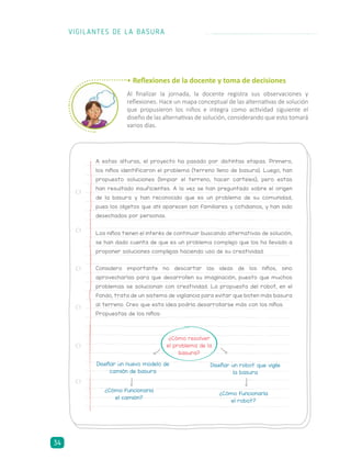 • Reflexiones de la docente y toma de decisiones
Al finalizar la jornada, la docente registra sus observaciones y
reflexiones. Hace un mapa conceptual de las alternativas de solución
que propusieron los niños e integra como actividad siguiente el
diseño de las alternativas de solución, considerando que esto tomará
varios días.
A estas alturas, el proyecto ha pasado por distintas etapas. Primero,
los niños identificaron el problema (terreno lleno de basura). Luego, han
propuesto soluciones (limpiar el terreno, hacer carteles), pero estas
han resultado insuficientes. A la vez se han preguntado sobre el origen
de la basura y han reconocido que es un problema de su comunidad,
pues los objetos que ahí aparecen son familiares y cotidianos, y han sido
desechados por personas.
Los niños tienen el interés de continuar buscando alternativas de solución,
se han dado cuenta de que es un problema complejo que los ha llevado a
proponer soluciones complejas haciendo uso de su creatividad.
Considero importante no descartar las ideas de los niños, sino
aprovecharlas para que desarrollen su imaginación, puesto que muchos
problemas se solucionan con creatividad. La propuesta del robot, en el
fondo, trata de un sistema de vigilancia para evitar que boten más basura
al terreno. Creo que esta idea podría desarrollarse más con los niños.
Propuestas de los niños:
Diseñar un nuevo modelo de
camión de basura
¿Cómo funcionaria
el camión?
Diseñar un robot que vigile
la basura
¿Cómo funcionaría
el robot?
¿Cómo resolver
el problema de la
basura?
VIGILANTES DE LA BASURA
34
 