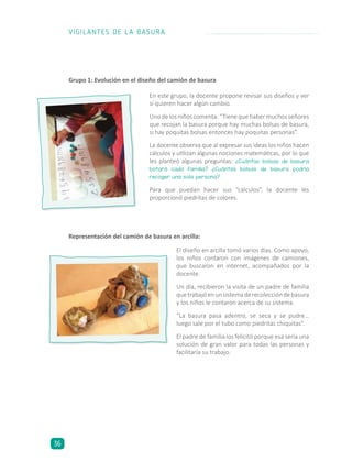 En este grupo, la docente propone revisar sus diseños y ver
si quieren hacer algún cambio.
Unodelosniñoscomenta:“Tienequehabermuchosseñores
que recojan la basura porque hay muchas bolsas de basura,
si hay poquitas bolsas entonces hay poquitas personas”.
La docente observa que al expresar sus ideas los niños hacen
cálculos y utilizan algunas nociones matemáticas, por lo que
les planteó algunas preguntas: ¿Cuántas bolsas de basura
botará cada familia? ¿Cuántas bolsas de basura podría
recoger una sola persona?
Para que puedan hacer sus “cálculos”, la docente les
proporcionó piedritas de colores.
El diseño en arcilla tomó varios días. Como apoyo,
los niños contaron con imágenes de camiones,
que buscaron en internet, acompañados por la
docente.
Un día, recibieron la visita de un padre de familia
quetrabajóenunsistemaderecoleccióndebasura
y los niños le contaron acerca de su sistema.
“La basura pasa adentro, se seca y se pudre…
luego sale por el tubo como piedritas chiquitas”.
El padre de familia los felicitó porque esa sería una
solución de gran valor para todas las personas y
facilitaría su trabajo.
Representación del camión de basura en arcilla:
Grupo 1: Evolución en el diseño del camión de basura
VIGILANTES DE LA BASURA
36
 