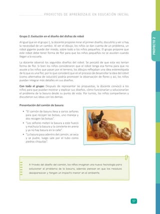 •	 “El camión de basura lleva a varios señores
para que recojan las bolsas, uno maneja y
dos recogen las bolsas”.
•	 “Los señores meten la basura a este hueco
y machuca la basura y la convierte en arena
y ya no hay basura en la calle”.
•	 “La basura pasa adentro del camión, se seca
y se pudre, luego sale por el tubo como
piedras chiquitas”.
Presentación del camión de basura:
Grupo 2: Evolución en el diseño del disfraz de robot
Al igual que en el grupo 1, la docente propone mirar el primer diseño, discutirlo y ver si hay
la necesidad de un cambio. Al ver el dibujo, los niños se dan cuenta de un problema, un
robot gigante puede dar miedo, sobre todo a los niños pequeños. El grupo propone que
este robot debe tener forma de flor para que los niños pequeños no se asusten cuando
llegan a la escuela.
La docente observó los segundos diseños del robot. Se percató de que esta vez tenían
forma de flor. Si bien los niños consideraron que el robot tenga esa forma para que no
asuste a los niños que pasan por el terreno, los dibujos reflejaban una idea estereotipada
de lo que es una flor, por lo que consideró que en el proceso de desarrollar la idea del robot
(como alternativa de solución) podría promover la observación de flores y así, los niños
puedan integrar más detalles en sus diseños.
Con todo el grupo: Después de representar las propuestas, la docente convocó a los
niños para que puedan mostrar y explicar sus diseños, cómo funcionarían y solucionarían
el problema de la basura desde su punto de vista. Por turnos, los niños compartieron y
discutieron sus ideas con los demás.
A través del diseño del camión, los niños imaginan una nueva tecnología para
solucionar el problema de la basura, además piensan en que los residuos
desaparezcan y tengan un impacto menor en el ambiente.
PROYECTO2
PROYECTOS DE APRENDIZAJE EN EDUCACIÓN INICIAL
37
 