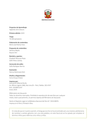 Proyectos de Aprendizaje
Vigilantes de la basura
Primera edición: 2019
Tiraje:
70 200 ejemplares
Elaboración de contenidos:
María José Ramos Haro
Propuesta de contenidos:
Verónica Beytía
Rosario Yori
Revisión y aportes:
Elizabeth Moscoso Rojas
Edith Pérez Llantoy
Corrección de estilo:
Sofía Rodríguez Barrios
Ilustración:
Patricia Nishimata Oishi
Diseño y diagramación:
Sonia Araujo Chávez
Impreso por:
Asociación Editorial Bruño
Av. Alfonso Ugarte 1860, Ate Lima 03 – Perú, Telefax: 202-4747
RUC: 20100072247
Enero 2019
©Ministerio de Educación
Todos los derechos reservados. Prohibida la reproducción de este libro por cualquier
medio, total o parcialmente, sin permiso expreso del Ministerio de Educación.
Hecho el Depósito Legal en la Biblioteca Nacional del Perú N.° 2019-00076
Impreso en el Perú / Printed in Peru
En vista de que en nuestra opinión, el lenguaje escrito no ha encontrado aún una manera satisfactoria
de nombrar a ambos géneros con una sola palabra, en este fascículo se ha optado por emplear el
término niños para referirse a los niños y niñas.
MINISTERIO DE EDUCACIÓN
 