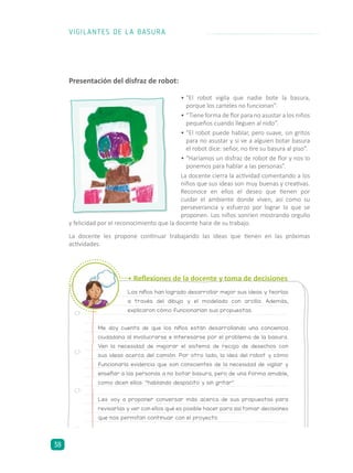 •	“El robot vigila que nadie bote la basura,
porque los carteles no funcionan”.
•	“Tiene forma de flor para no asustar a los niños
pequeños cuando lleguen al nido”.
•	“El robot puede hablar, pero suave, sin gritos
para no asustar y si ve a alguien botar basura
el robot dice: señor, no tire su basura al piso”.
•	“Haríamos un disfraz de robot de flor y nos lo
ponemos para hablar a las personas”.
La docente cierra la actividad comentando a los
niños que sus ideas son muy buenas y creativas.
Reconoce en ellos el deseo que tienen por
cuidar el ambiente donde viven, así como su
perseverancia y esfuerzo por lograr lo que se
proponen. Los niños sonríen mostrando orgullo
Presentación del disfraz de robot:
y felicidad por el reconocimiento que la docente hace de su trabajo.
La docente les propone continuar trabajando las ideas que tienen en las próximas
actividades.
Los niños han logrado desarrollar mejor sus ideas y teorías
a través del dibujo y el modelado con arcilla. Además,
explicaron cómo funcionarían sus propuestas.
Me doy cuenta de que los niños están desarrollando una conciencia
ciudadana al involucrarse e interesarse por el problema de la basura.
Ven la necesidad de mejorar el sistema de recojo de desechos con
sus ideas acerca del camión. Por otro lado, la idea del robot y cómo
funcionaría evidencia que son conscientes de la necesidad de vigilar y
enseñar a las personas a no botar basura, pero de una forma amable,
como dicen ellos: “hablando despacito y sin gritar”.
Les voy a proponer conversar más acerca de sus propuestas para
revisarlas y ver con ellos qué es posible hacer para así tomar decisiones
que nos permitan continuar con el proyecto.
• Reflexiones de la docente y toma de decisiones
VIGILANTES DE LA BASURA
38
 
