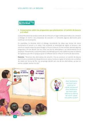 Actividad 11
•	 Conversamos sobre las propuestas que planteamos: el camión de basura
y el robot
La docente colocó las producciones de los niños en un lugar visible para todos y los convocó
a dialogar en torno a las propuestas de solución e ir tomando algunas decisiones para
continuar con el proyecto.
En asamblea, la docente abrió el diálogo recordando las ideas que tenían de cómo
funcionaría el camión y el robot; hizo evidente la necesidad de vigilar el terreno y de
construir nuevas máquinas para recoger y triturar la basura. En ese sentido, planteó algunas
preguntas a fin de decidir con los niños una de las alternativas y así desarrollarlas en el
proyecto. Previamente, la docente había considerado que lo más viable era crear el sistema
de vigilancia, por ello se propuso guiar la reflexión de los niños en la toma de decisiones.
Docente: “Tenemos dos alternativas de solución. Una es construir un camión de basura
que triture y convierta los desperdicios en arena; la otra es vigilar el terreno con un disfraz
de robot con forma de flor. Les propongo decidir por una de las alternativas, ya que no
vamos a poder realizar las dos”.
¿Qué tendríamos
que hacer para
construir el
camión de basura?
¿Qué tendríamos
que hacer para
elaborar el disfraz
de robot? ¿Quién
nos podría ayudar?
VIGILANTES DE LA BASURA
40
 