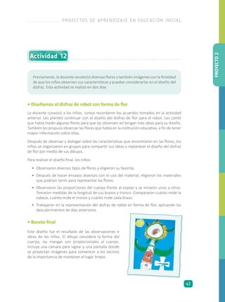 • Diseñamos el disfraz de robot con forma de flor
La docente convocó a los niños. Juntos recordaron los acuerdos tomados en la actividad
anterior. Les planteó continuar con el diseño del disfraz de flor para el robot. Les contó
que había traído algunas flores para que las observen así tengan más ideas para su diseño.
También les propuso observar las flores que había en la institución educativa, a fin de tener
mayor información sobre ellas.
Después de observar y dialogar sobre las características que encontraron en las flores, los
niños se organizaron en grupos para compartir sus ideas y replantear el diseño del disfraz
de flor por medio de sus dibujos.
Para realizar el diseño final, los niños:
•	 Observaron diversos tipos de flores y eligieron su favorita.
•	 Después de hacer ensayos diversos con el uso del material, eligieron los materiales
que podrían servir para representar las flores.
•	 Observaron las proporciones del cuerpo frente al espejo y se miraron unos a otros.
Tomaron medidas de la longitud de sus brazos y tronco. Compararon cuánto mide la
cabeza, cuánto mide el tronco y cuánto mide cada brazo.
•	 Trabajaron en la representación del disfraz de robot en forma de flor, aplicando los
descubrimientos de días anteriores.
• Boceto final
Previamente, la docente recolectó diversas flores y también imágenes con la finalidad
de que los niños observen sus características y puedan considerarlas en el diseño del
disfraz. Esta actividad se realizó en dos días.
Este diseño fue el resultado de las observaciones e
ideas de los niños. El dibujo considera la forma del
cuerpo, las mangas son proporcionales al cuerpo.
Incluye una cámara para vigilar y una pantalla donde
se proyectan imágenes para convencer a los vecinos
de la importancia de mantener el lugar limpio.
Actividad 12
PROYECTO2
PROYECTOS DE APRENDIZAJE EN EDUCACIÓN INICIAL
43
 