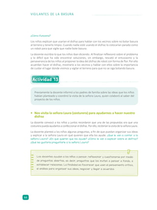 ¿Cómo funciona?
Los niños explican que usarían el disfraz para hablar con los vecinos sobre no botar basura
al terreno y tenerlo limpio. Cuando nadie esté usando el disfraz lo colocarían parado como
un robot para que vigile que nadie bote basura.
La docente escribía lo que los niños iban diciendo. Al finalizar reflexionó sobre el problema
y lo difícil que ha sido encontrar soluciones; sin embargo, rescató el entusiasmo y la
perseverancia de los niños al proponer la idea del disfraz de robot con forma de flor. Por ello
acuerdan hacer el disfraz, mostrarlo a los vecinos y hablar con ellos sobre la importancia
de cuidar el lugar donde vivimos y vigilar el terreno para que no se siga botando basura.
•	 Nos visita la señora Laura (costurera) para ayudarnos a hacer nuestro
disfraz
La docente convocó a los niños y juntos recordaron que una de las propuestas era que una
costurerapuedaayudarlosaconfeccionareldisfraz.Porello,recibiríanlavisitadelaseñoraLaura.
La docente planteó a los niños algunas preguntas, a fin de que puedan organizar sus ideas
y explicar a la señora Laura en qué quieren que ella los ayude. ¿Qué le van a contar a la
señora Laura? ¿En qué quieren que los ayude? ¿Cómo le van a explicar sobre el disfraz?
¿Qué les gustaría preguntarle a la señora Laura?
Previamente la docente informó a los padres de familia sobre las ideas que los niños
habían planteado y coordinó la visita de la señora Laura, quien colaboró al saber del
proyecto de los niños.
Los docentes ayudan a los niños a pensar, reflexionar y cuestionarse por medio
de preguntas abiertas; es decir, preguntas que los inviten a pensar a fondo, a
establecer relaciones. La finalidad es favorecer que usen el pensamiento crítico,
el análisis para organizar sus ideas, negociar y llegar a acuerdos.
Actividad 13
VIGILANTES DE LA BASURA
44
 