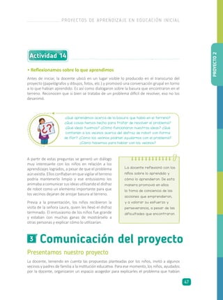 Comunicación del proyecto3
Presentamos nuestro proyecto
La docente, teniendo en cuenta las propuestas planteadas por los niños, invitó a algunos
vecinos y padres de familia a la institución educativa. Para ese momento, los niños, ayudados
por la docente, organizaron un espacio acogedor para explicarles el problema que habían
A partir de estas preguntas se generó un diálogo
muy interesante con los niños en relación a los
aprendizajes logrados, a pesar de que el problema
aún existía. Ellos confiaban en que vigilar el terreno
podría mantenerlo limpio y ese entusiasmo los
animaba a comunicar sus ideas utilizando el disfraz
de robot como un elemento importante para que
los vecinos dejaran de arrojar basura al terreno.
Previa a la presentación, los niños recibieron la
visita de la señora Laura, quien les llevó el disfraz
terminado. El entusiasmo de los niños fue grande
y estaban con muchas ganas de mostrárselo a
otras personas y explicar cómo lo utilizarían.
¿Qué aprendimos acerca de la basura que había en el terreno?
¿Qué cosas hemos hecho para tratar de resolver el problema?
¿Qué ideas tuvimos? ¿Cómo funcionaron nuestras ideas? ¿Qué
contarían a los vecinos acerca del disfraz de robot con forma
de flor? ¿Cómo los vecinos podrían ayudarnos con el problema?
¿Cómo hacemos para hablar con los vecinos?
• Reflexionamos sobre lo que aprendimos
Antes de iniciar, la docente ubicó en un lugar visible lo producido en el transcurso del
proyecto (papelógrafos y dibujos, fotos, etc.) y promovió una conversación grupal en torno
a lo que habían aprendido. Es así como dialogaron sobre la basura que encontraron en el
terreno. Reconocen que si bien se trataba de un problema difícil de resolver, eso no los
desanimó.
La docente reflexionó con los
niños sobre lo aprendido y
cómo lo aprendieron. De esta
manera promovió en ellos
la toma de conciencia de las
acciones que emprendieron,
y a valorar su esfuerzo y
perseverancia, a pesar de las
dificultades que encontraron.
Actividad 14
PROYECTO2
PROYECTOS DE APRENDIZAJE EN EDUCACIÓN INICIAL
47
 