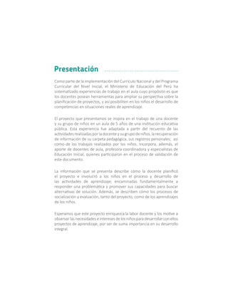 Como parte de la implementación del Currículo Nacional y del Programa
Curricular del Nivel Inicial, el Ministerio de Educación del Perú ha
sistematizado experiencias de trabajo en el aula cuyo propósito es que
los docentes posean herramientas para ampliar su perspectiva sobre la
planificación de proyectos, y así posibiliten en los niños el desarrollo de
competencias en situaciones reales de aprendizaje.
El proyecto que presentamos se inspira en el trabajo de una docente
y su grupo de niños en un aula de 5 años de una institución educativa
pública. Esta experiencia fue adaptada a partir del recuento de las
actividades realizadas por la docente y su grupo de niños, la recuperación
de información de su carpeta pedagógica, sus registros personales; así
como de los trabajos realizados por los niños. Incorpora, además, el
aporte de docentes de aula, profesora coordinadora y especialistas de
Educación Inicial, quienes participaron en el proceso de validación de
este documento.
La información que se presenta describe cómo la docente planificó
el proyecto e involucró a los niños en el proceso y desarrollo de
las actividades de aprendizaje; encaminadas fundamentalmente a
responder una problemática y promover sus capacidades para buscar
alternativas de solución. Además, se describen cómo los procesos de
socialización y evaluación, tanto del proyecto, como de los aprendizajes
de los niños.
Esperamos que este proyecto enriquezca la labor docente y los motive a
observar las necesidades e intereses de los niños para desarrollar con ellos
proyectos de aprendizaje, por ser de suma importancia en su desarrollo
integral.
Presentación
 